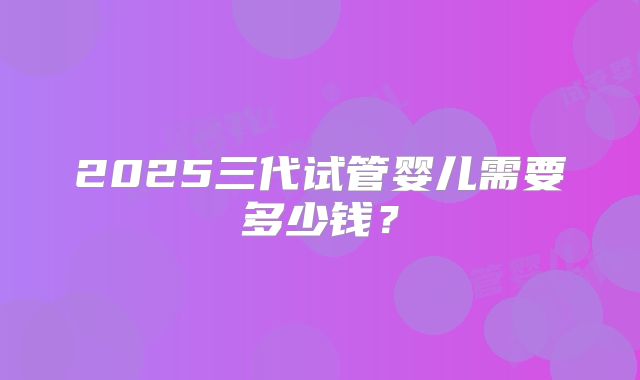 2025三代试管婴儿需要多少钱?