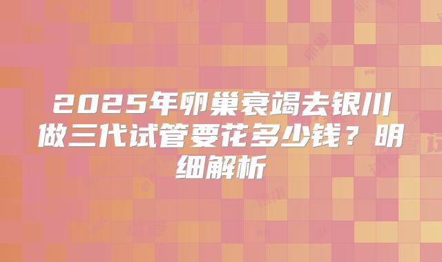 2025年卵巢衰竭去银川做三代试管要花多少钱？明细解析