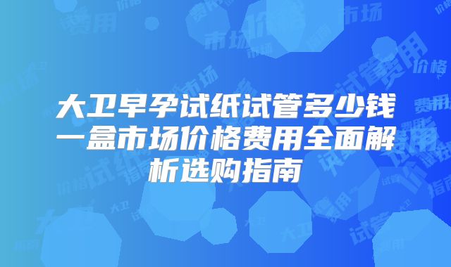 大卫早孕试纸试管多少钱一盒市场价格费用全面解析选购指南