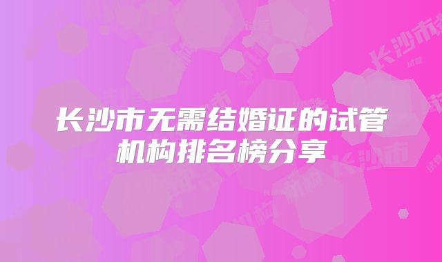 长沙市无需结婚证的试管机构排名榜分享
