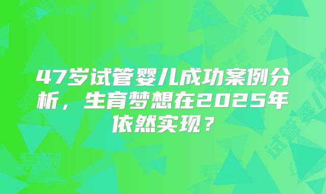 47岁试管婴儿成功案例分析，生育梦想在2025年依然实现？