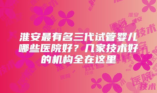 淮安最有名三代试管婴儿哪些医院好？几家技术好的机构全在这里