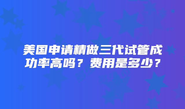 美国申请精做三代试管成功率高吗?费用是多少?