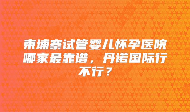 柬埔寨试管婴儿怀孕医院哪家最靠谱，丹诺国际行不行？