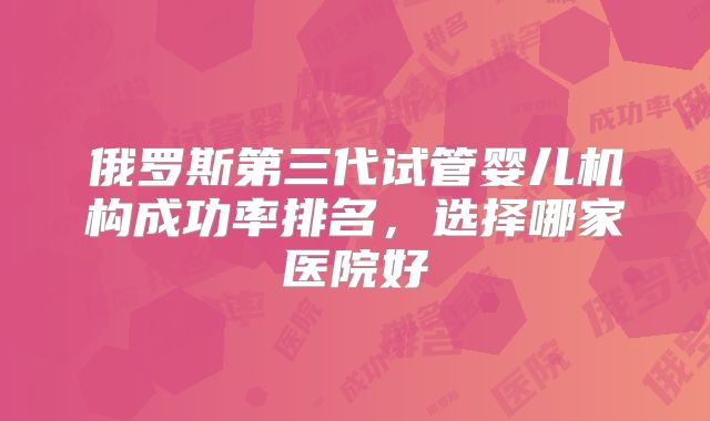 俄罗斯第三代试管婴儿机构成功率排名，选择哪家医院好