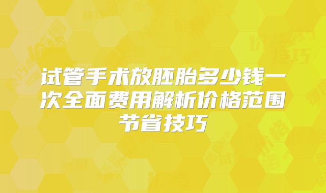试管手术放胚胎多少钱一次全面费用解析价格范围节省技巧
