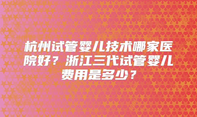 杭州试管婴儿技术哪家医院好？浙江三代试管婴儿费用是多少？