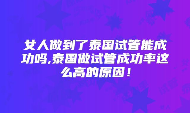 女人做到了泰国试管能成功吗,泰国做试管成功率这么高的原因！