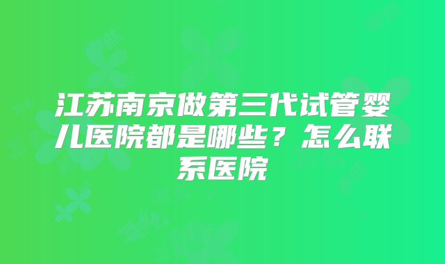 江苏南京做第三代试管婴儿医院都是哪些？怎么联系医院