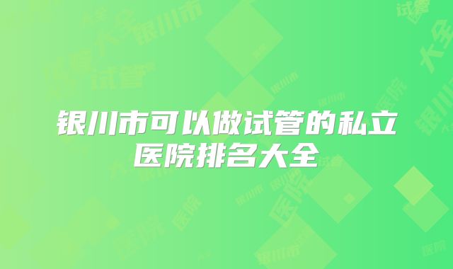 银川市可以做试管的私立医院排名大全