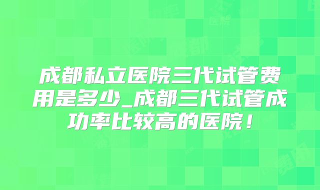成都私立医院三代试管费用是多少_成都三代试管成功率比较高的医院!