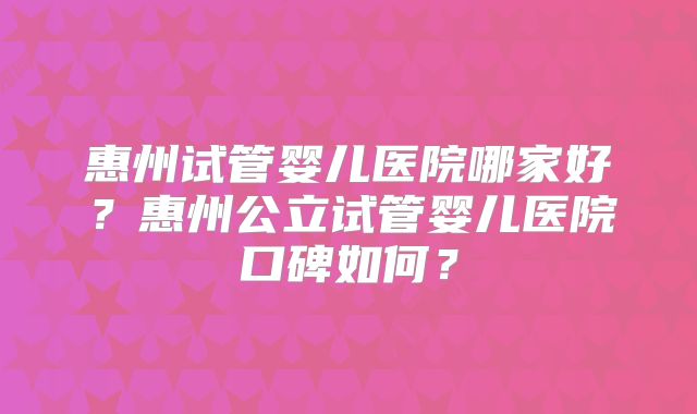 惠州试管婴儿医院哪家好?惠州公立试管婴儿医院口碑如何?