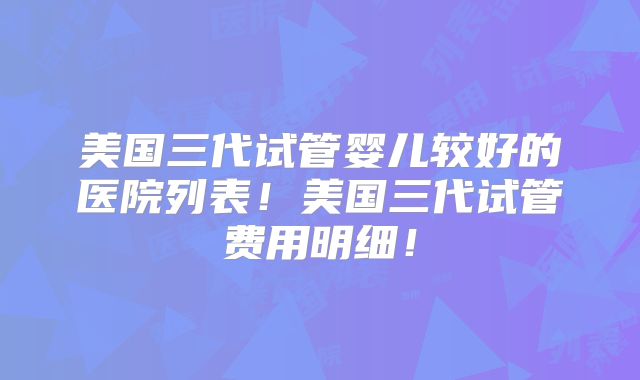 美国三代试管婴儿较好的医院列表!美国三代试管费用明细!