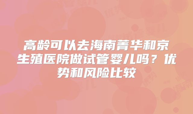 高龄可以去海南菁华和京生殖医院做试管婴儿吗？优势和风险比较