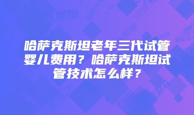 哈萨克斯坦老年三代试管婴儿费用？哈萨克斯坦试管技术怎么样？