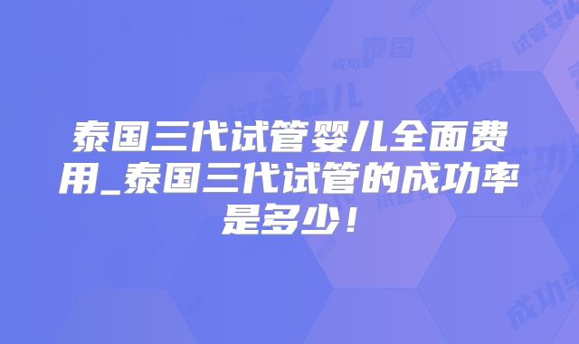 泰国三代试管婴儿全面费用_泰国三代试管的成功率是多少！