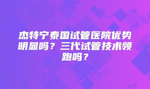 杰特宁泰国试管医院优势明显吗？三代试管技术领跑吗？