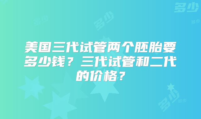 美国三代试管两个胚胎要多少钱？三代试管和二代的价格？