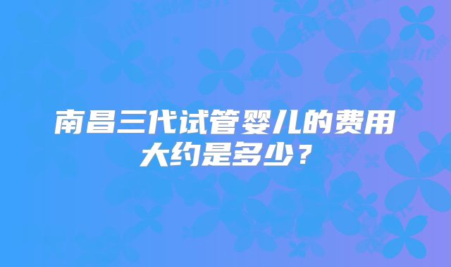 南昌三代试管婴儿的费用大约是多少？