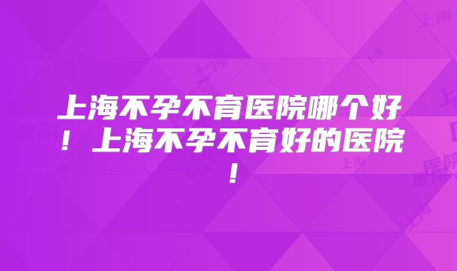 上海不孕不育医院哪个好!上海不孕不育好的医院!