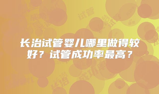 长治试管婴儿哪里做得较好?试管成功率最高?