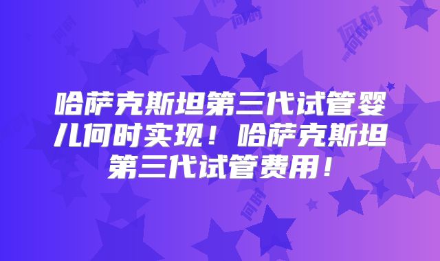哈萨克斯坦第三代试管婴儿何时实现！哈萨克斯坦第三代试管费用！
