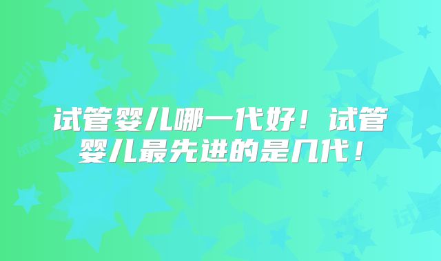 试管婴儿哪一代好！试管婴儿最先进的是几代！