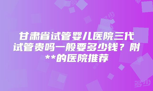 甘肃省试管婴儿医院三代试管贵吗一般要多少钱？附**的医院推荐