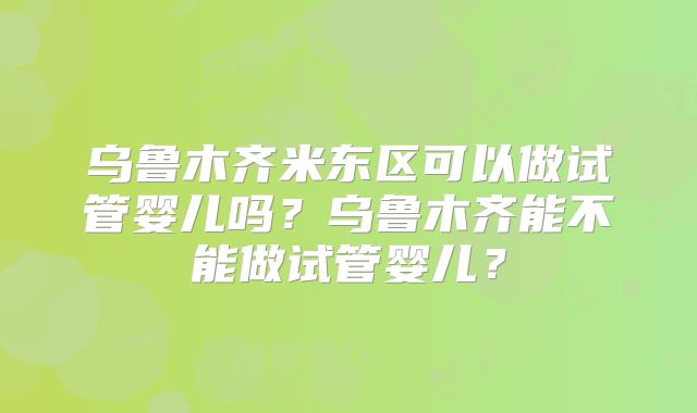 乌鲁木齐米东区可以做试管婴儿吗？乌鲁木齐能不能做试管婴儿？