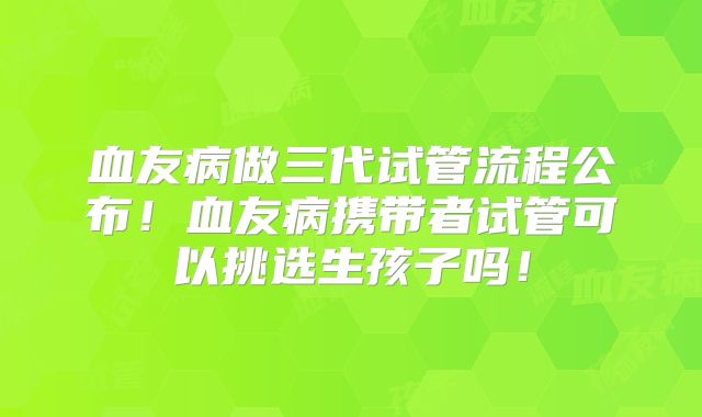 血友病做三代试管流程公布！血友病携带者试管可以挑选生孩子吗！