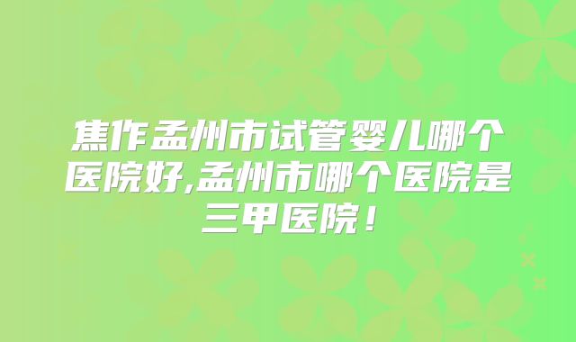 焦作孟州市试管婴儿哪个医院好,孟州市哪个医院是三甲医院！