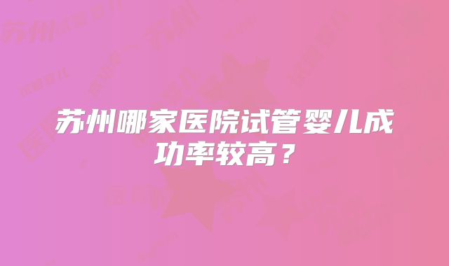 苏州哪家医院试管婴儿成功率较高？