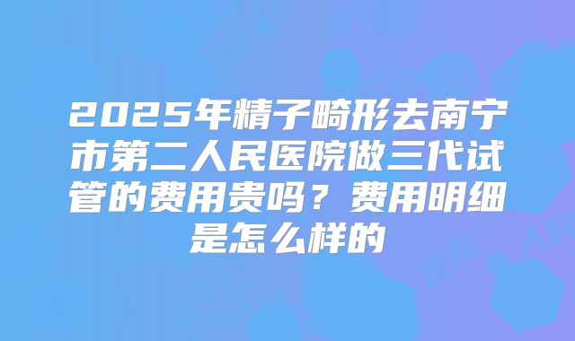 2025年精子畸形去南宁市第二人民医院做三代试管的费用贵吗？费用明细是怎么样的