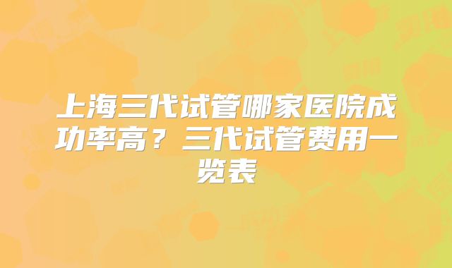 上海三代试管哪家医院成功率高？三代试管费用一览表