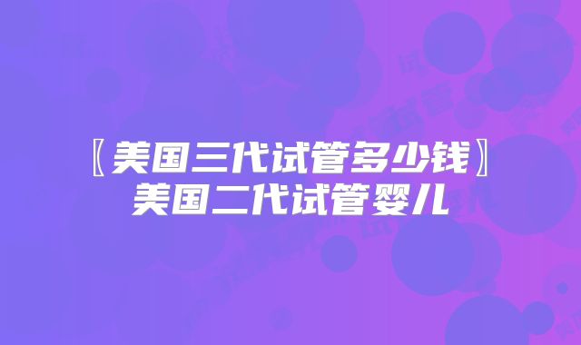 〖美国三代试管多少钱〗 美国二代试管婴儿