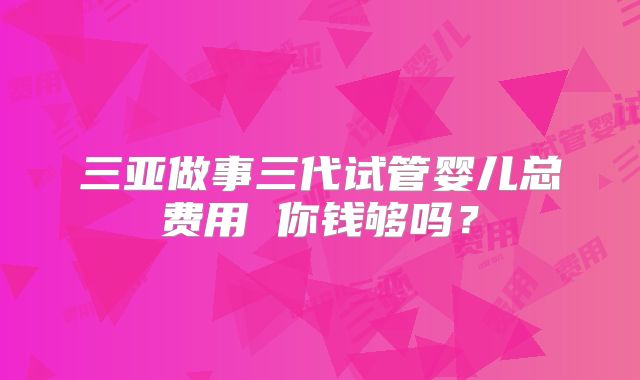 三亚做事三代试管婴儿总费用 你钱够吗?