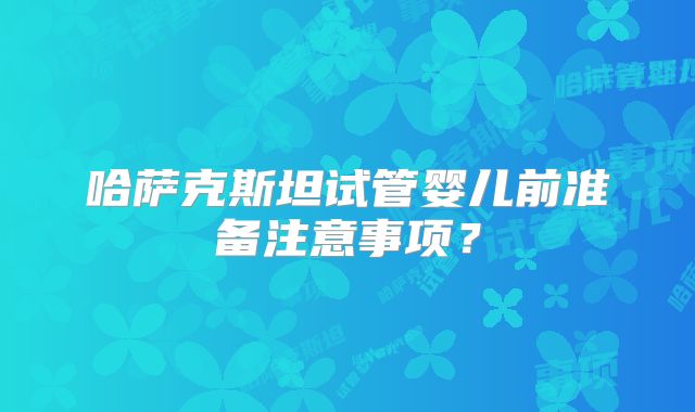 哈萨克斯坦试管婴儿前准备注意事项？