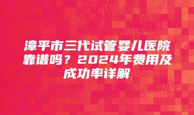 漳平市三代试管婴儿医院靠谱吗?2024年费用及成功率详解