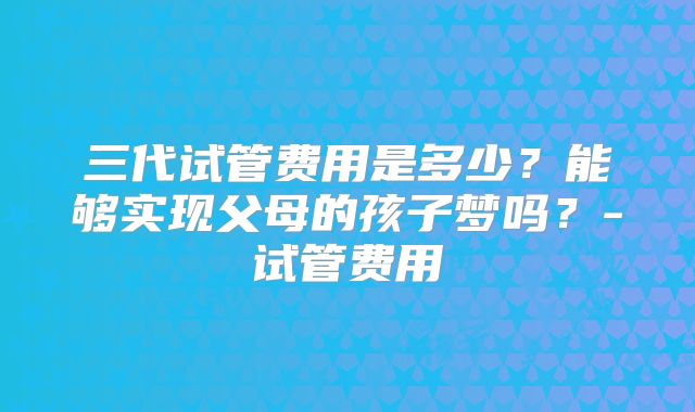 三代试管费用是多少？能够实现父母的孩子梦吗？-试管费用