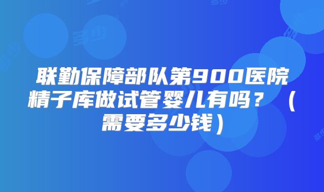 联勤保障部队第900医院精子库做试管婴儿有吗？（需要多少钱）