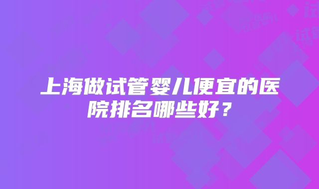 上海做试管婴儿便宜的医院排名哪些好？