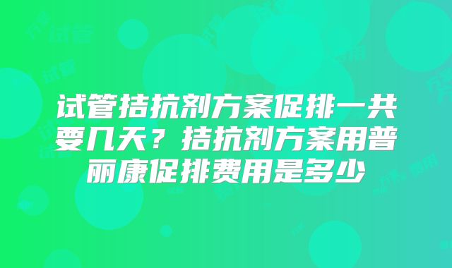 试管拮抗剂方案促排一共要几天?拮抗剂方案用普丽康促排费用是多少