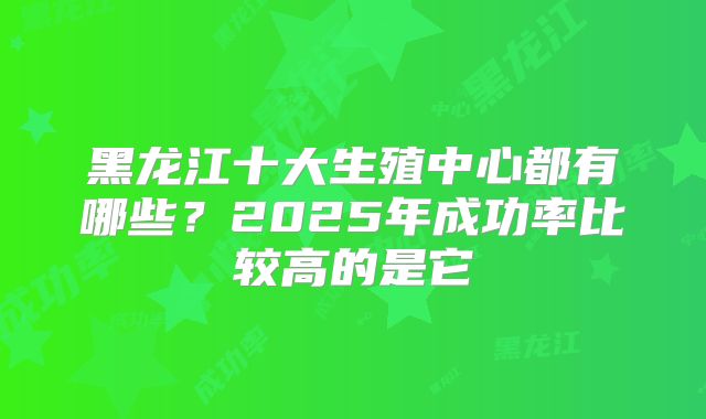 黑龙江十大生殖中心都有哪些？2025年成功率比较高的是它