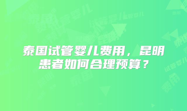 泰国试管婴儿费用，昆明患者如何合理预算？