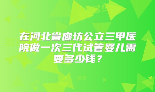在河北省廊坊公立三甲医院做一次三代试管婴儿需要多少钱?