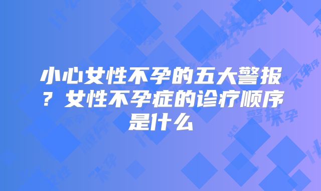 小心女性不孕的五大警报?女性不孕症的诊疗顺序是什么