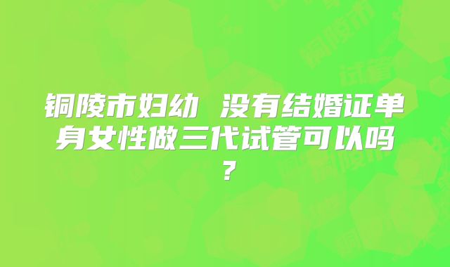 铜陵市妇幼 没有结婚证单身女性做三代试管可以吗？