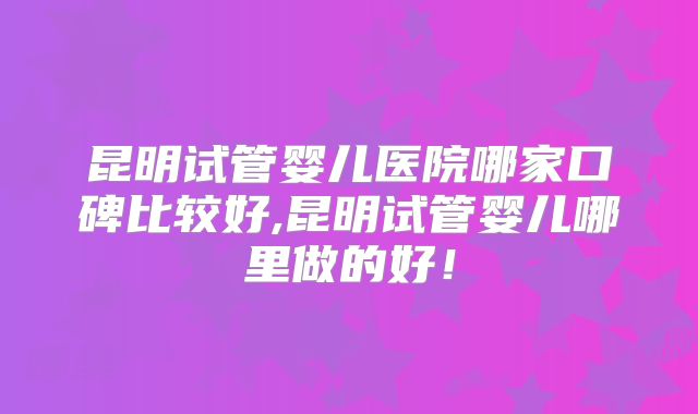 昆明试管婴儿医院哪家口碑比较好,昆明试管婴儿哪里做的好！