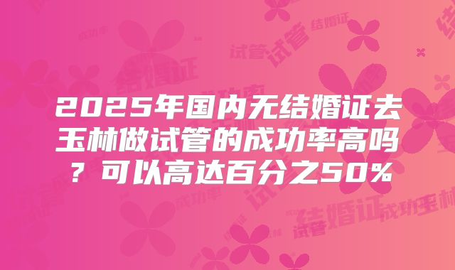 2025年国内无结婚证去玉林做试管的成功率高吗?可以高达百分之50%