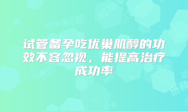 试管备孕吃优巢肌醇的功效不容忽视，能提高治疗成功率
